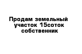 Продам земельный  участок 15соток собственник 